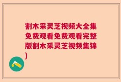 割木采灵芝视频大全集免费观看免费观看完整版割木采灵芝视频集锦)