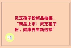灵芝孢子粉新品拍摄_“新品上市：灵芝孢子粉，健康养生新选择”