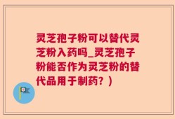 灵芝孢子粉可以替代灵芝粉入药吗_灵芝孢子粉能否作为灵芝粉的替代品用于制药？)