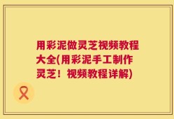 用彩泥做灵芝视频教程大全(用彩泥手工制作灵芝！视频教程详解)