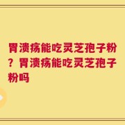 胃溃疡能吃灵芝孢子粉？胃溃疡能吃灵芝孢子粉吗