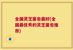 全国灵芝菌包最好(全国最优秀的灵芝菌包推荐)
