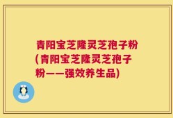 青阳宝芝隆灵芝孢子粉(青阳宝芝隆灵芝孢子粉——强效养生品)