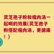 灵芝孢子粉和瘦肉汤一起喝的效果(灵芝孢子粉搭配瘦肉汤，更健康！)