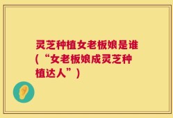 灵芝种植女老板娘是谁(“女老板娘成灵芝种植达人”)