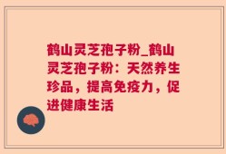鹤山灵芝孢子粉_鹤山灵芝孢子粉：天然养生珍品，提高免疫力，促进健康生活