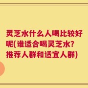 灵芝水什么人喝比较好呢(谁适合喝灵芝水？推荐人群和适宜人群)