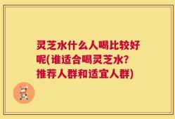 灵芝水什么人喝比较好呢(谁适合喝灵芝水？推荐人群和适宜人群)