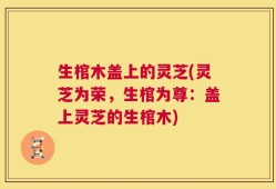 生棺木盖上的灵芝(灵芝为荣，生棺为尊：盖上灵芝的生棺木)