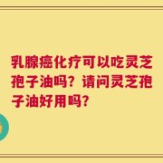 乳腺癌化疗可以吃灵芝孢子油吗？请问灵芝孢子油好用吗？