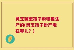 灵芝破壁孢子粉哪里生产的(灵芝孢子粉产地在哪儿？)