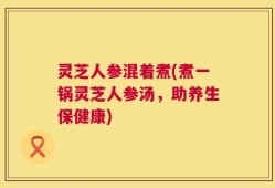 灵芝人参混着煮(煮一锅灵芝人参汤，助养生保健康)