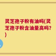 灵芝孢子粉有油吗(灵芝孢子粉含油量高吗？)