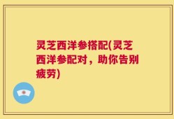 灵芝西洋参搭配(灵芝西洋参配对，助你告别疲劳)
