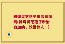 破壁灵芝孢子粉治白血病(神奇灵芝孢子粉治白血病，效果惊人！)