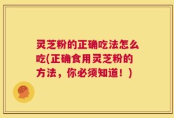 灵芝粉的正确吃法怎么吃(正确食用灵芝粉的方法，你必须知道！)