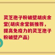 灵芝孢子粉破壁胡庆余堂(胡庆余堂新推荐，提高免疫力的灵芝孢子粉破壁产品)