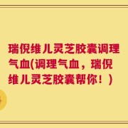 瑞倪维儿灵芝胶囊调理气血(调理气血，瑞倪维儿灵芝胶囊帮你！)