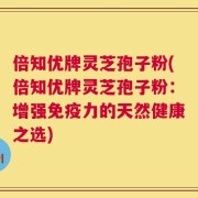 倍知优牌灵芝孢子粉(倍知优牌灵芝孢子粉：增强免疫力的天然健康之选)