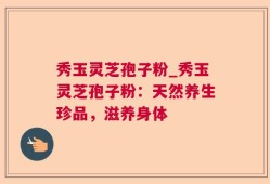 秀玉灵芝孢子粉_秀玉灵芝孢子粉：天然养生珍品，滋养身体