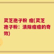 灵芝孢子粉 痘(灵芝孢子粉：清除痘痘的奇效)