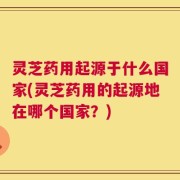 灵芝药用起源于什么国家(灵芝药用的起源地在哪个国家？)