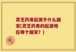 灵芝药用起源于什么国家(灵芝药用的起源地在哪个国家？)