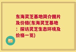 东海灵芝基地简介图片及价格(东海灵芝基地：探访灵芝生态环境及价格一览)