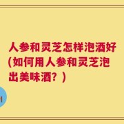 人参和灵芝怎样泡酒好(如何用人参和灵芝泡出美味酒？)