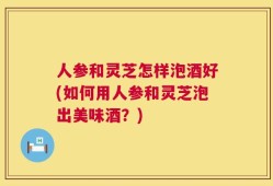 人参和灵芝怎样泡酒好(如何用人参和灵芝泡出美味酒？)