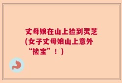 丈母娘在山上捡到灵芝(女子丈母娘山上意外“捡宝”！)