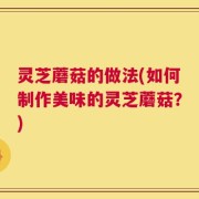 灵芝蘑菇的做法(如何制作美味的灵芝蘑菇？)