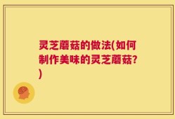 灵芝蘑菇的做法(如何制作美味的灵芝蘑菇？)