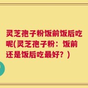 灵芝孢子粉饭前饭后吃呢(灵芝孢子粉：饭前还是饭后吃最好？)