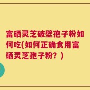 富硒灵芝破壁孢子粉如何吃(如何正确食用富硒灵芝孢子粉？)