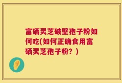 富硒灵芝破壁孢子粉如何吃(如何正确食用富硒灵芝孢子粉？)