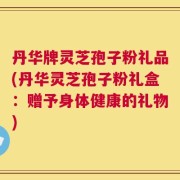 丹华牌灵芝孢子粉礼品(丹华灵芝孢子粉礼盒：赠予身体健康的礼物)