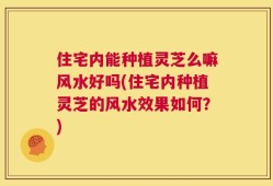 住宅内能种植灵芝么嘛风水好吗(住宅内种植灵芝的风水效果如何？)