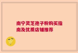 南宁灵芝孢子粉购买指南及优质店铺推荐
