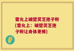 雷允上破壁灵芝孢子粉(雷允上：破壁灵芝孢子粉让身体更棒)