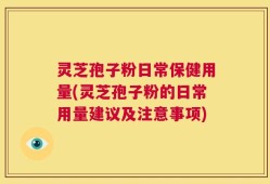 灵芝孢子粉日常保健用量(灵芝孢子粉的日常用量建议及注意事项)