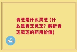 青芝是什么灵芝 (什么是青芝灵芝？解析青芝灵芝的药用价值)