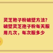 灵芝袍子粉破壁方法？破壁灵芝孢子粉每天服用几次，每次服多少