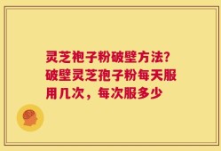 灵芝袍子粉破壁方法？破壁灵芝孢子粉每天服用几次，每次服多少
