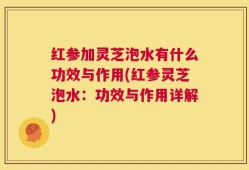 红参加灵芝泡水有什么功效与作用(红参灵芝泡水：功效与作用详解)