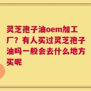 灵芝孢子油oem加工厂？有人买过灵芝孢子油吗一般会去什么地方买呢