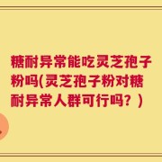 糖耐异常能吃灵芝孢子粉吗(灵芝孢子粉对糖耐异常人群可行吗？)