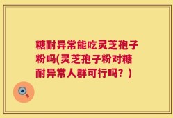 糖耐异常能吃灵芝孢子粉吗(灵芝孢子粉对糖耐异常人群可行吗？)