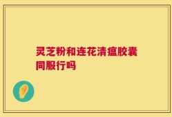 灵芝粉和连花清瘟胶囊同服行吗