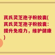 芪氏灵芝孢子粉胶囊(芪氏灵芝孢子粉胶囊：提升免疫力，维护健康)